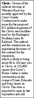Text Box: Clovis- Closure of the railroad crossing at Wheaton Road was recently approved by the Curry County Commission to make room for the proposed $15 million expansion of the Clovis area facilities used by the Burlington Northern Santa Fe Railroad. The railroad and the commission are negotiating the terms of the contract for the expansion,which is likely to bring about 80 to 100 new jobs to Clovis. A 135,000-square-foot Lowes Home Center is under construction on the corner of Llano Estacado and Price streets in Clovis. The store is expected to open in late September and will 