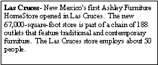 Text Box: Las Cruces- New Mexico's first Ashley Furniture HomeStore opened in Las Cruces.  The new 67,000-square-foot store is part of a chain of 188 outlets that feature traditional and contemporary furniture.  The Las Cruces store employs about 50 people.