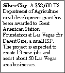 Text Box: Silver City- A $58,600 US Department of Agriculture rural development grant has been awarded to Great American Station Foundation at Las Vegas for DesertGate, a small ISP. The project is expected to create 13 new jobs and assist about 50 Las Vegas area businesses.