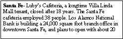 Text Box: Santa Fe- Lubys Cafeteria, a longtime Villa Linda Mall tenant, closed after 18 years. The Santa Fe cafeteria employed 38 people. Los Alamos National Bank is building a 24,000 square foot branch office in downtown Santa Fe, and plans to open with about 20 