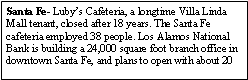 Text Box: Santa Fe- Luby�s Cafeteria, a longtime Villa Linda Mall tenant, closed after 18 years. The Santa Fe cafeteria employed 38 people. Los Alamos National Bank is building a 24,000 square foot branch office in downtown Santa Fe, and plans to open with about 20 