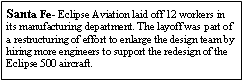 Text Box: Santa Fe- Eclipse Aviation laid off 12 workers in its manufacturing department. The layoff was part of a restructuring of effort to enlarge the design team by hiring more engineers to support the redesign of the Eclipse 500 aircraft.