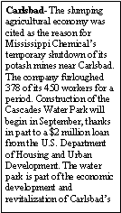 Text Box: Carlsbad- The slumping agricultural economy was cited as the reason for Mississippi Chemicals temporary shutdown of its potash mines near Carlsbad. The company furloughed 378 of its 450 workers for a period. Construction of the Cascades Water Park will begin in September, thanks in part to a $2 million loan from the U.S. Department of Housing and Urban Development. The water park is part of the economic development and revitalization of Carlsbads 