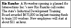 Text Box: Rio Rancho- A November opening is planned for Intersections Inc.s new Rio Rancho call center. The states Industrial Development Training Board awarded $675,000 in Inplant-training funds to train 110 workers. New employees will start at about $11 an hour.