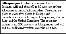 Text Box: Albuquerque- Contact lens maker, Ocular Science, will add about 60 to 80 workers at their Albuquerque manufacturing plant. The company plans to close five plants in Europe and consolidate manufacturing in Albuquerque, Puerto Rico and the United Kingdom. The company currently has 250 workers in Albuquerque and will add the additional workers over the next two 