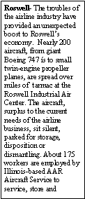 Text Box: Roswell- The troubles of the airline industry have provided an unexpected boost to Roswells economy.  Nearly 200 aircraft, from giant Boeing 747 s to small twin-engine propeller planes, are spread over miles of  tarmac at the Roswell Industrial Air Center. The aircraft, surplus to the current needs of the airline business, sit silent, parked for storage, disposition or dismantling. About 175 workers are employed by Illinois-based AAR Aircraft Service to service, store and 