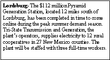 Text Box: Lordsburg- The $112 million Pyramid Generation Station, located 12 miles south of Lordsburg, has been completed in time to come online during the peak summer demand season. Tri-State Transmission and Generation, the plants operators, supplies electricity to 12 rural cooperatives in 27 New Mexico counties. The plant will be staffed with three full-time workers.